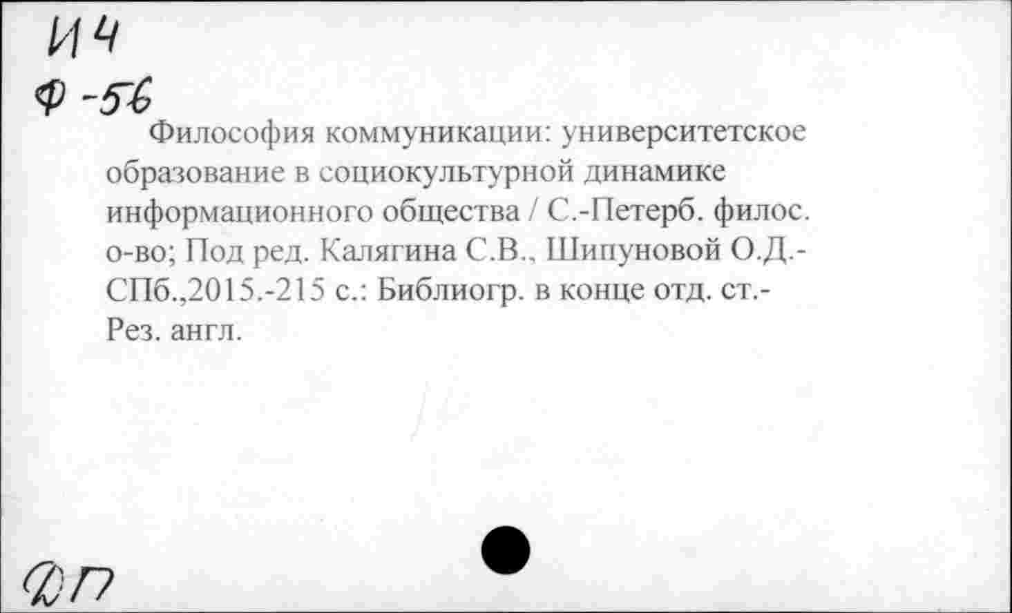 ﻿Философия коммуникации: университетское образование в социокультурной динамике информационного общества/ С.-Петерб. филос. о-во; Под ред. Калягина С.В., Шипуновой О.Д.-СПб.,2015.-215 с.: Библиогр. в конце отд. ст.-Рез. англ.
